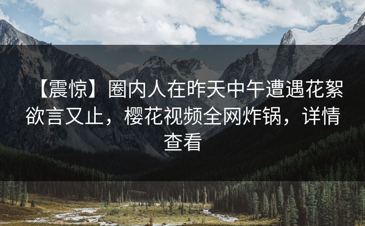 【震惊】圈内人在昨天中午遭遇花絮 欲言又止，樱花视频全网炸锅，详情查看