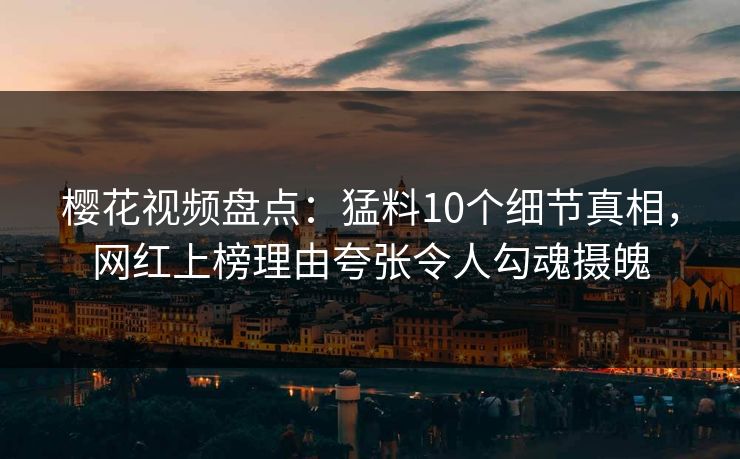 樱花视频盘点：猛料10个细节真相，网红上榜理由夸张令人勾魂摄魄