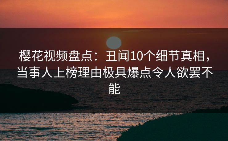 樱花视频盘点：丑闻10个细节真相，当事人上榜理由极具爆点令人欲罢不能