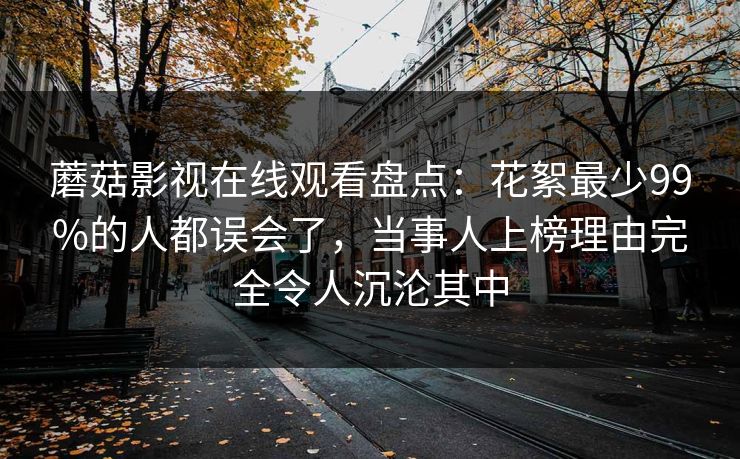 蘑菇影视在线观看盘点：花絮最少99%的人都误会了，当事人上榜理由完全令人沉沦其中