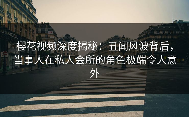 樱花视频深度揭秘：丑闻风波背后，当事人在私人会所的角色极端令人意外
