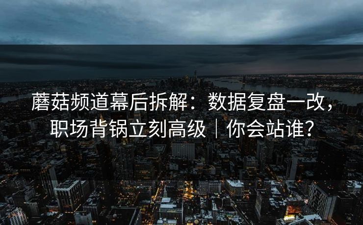 蘑菇频道幕后拆解：数据复盘一改，职场背锅立刻高级｜你会站谁？