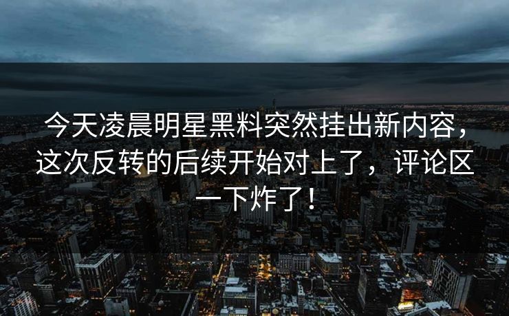今天凌晨明星黑料突然挂出新内容，这次反转的后续开始对上了，评论区一下炸了！