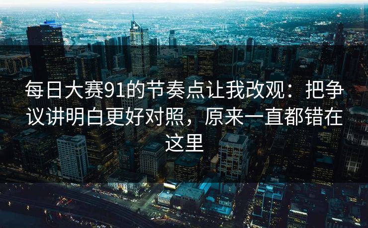 每日大赛91的节奏点让我改观:把争议讲明白更好对照,原来一直都错在这里 每日大赛91的节奏点让我改观:把争议讲明白更好对照,原来一直都错在这里