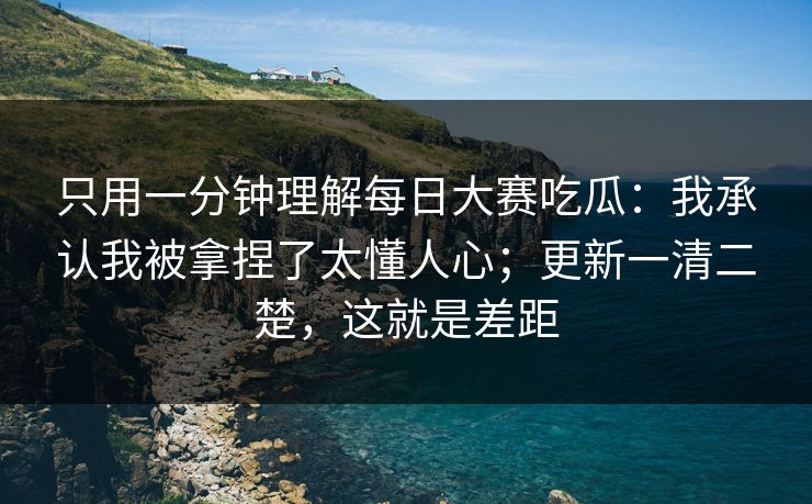 只用一分钟理解每日大赛吃瓜:我承认我被拿捏了太懂人心;更新一清二楚,这就是差距 只用一分钟理解每日大赛吃瓜:我承认我被拿捏了太懂人心;更新一清二楚,这就是差距