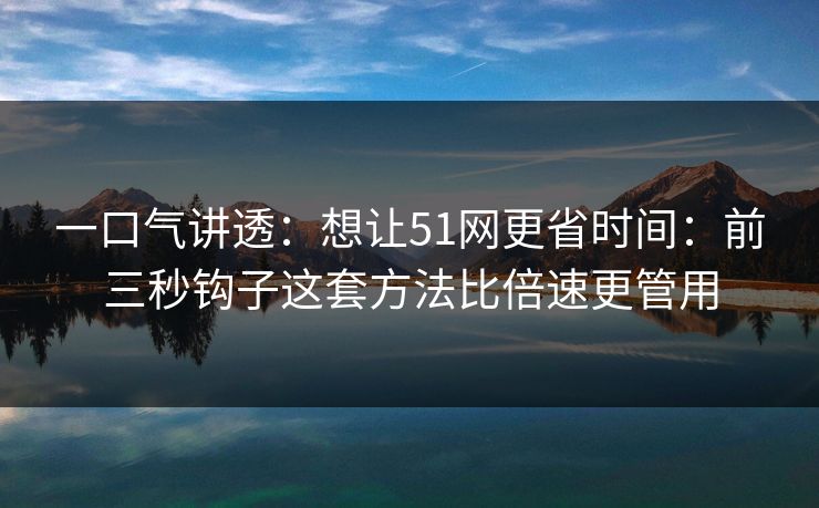 一口气讲透：想让51网更省时间：前三秒钩子这套方法比倍速更管用