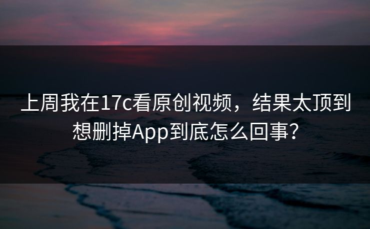 上周我在17c看原创视频，结果太顶到想删掉App到底怎么回事？