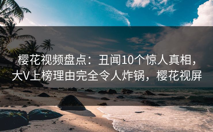 樱花视频盘点：丑闻10个惊人真相，大V上榜理由完全令人炸锅，樱花视屏