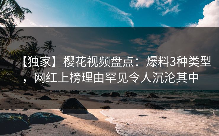 【独家】樱花视频盘点：爆料3种类型，网红上榜理由罕见令人沉沦其中