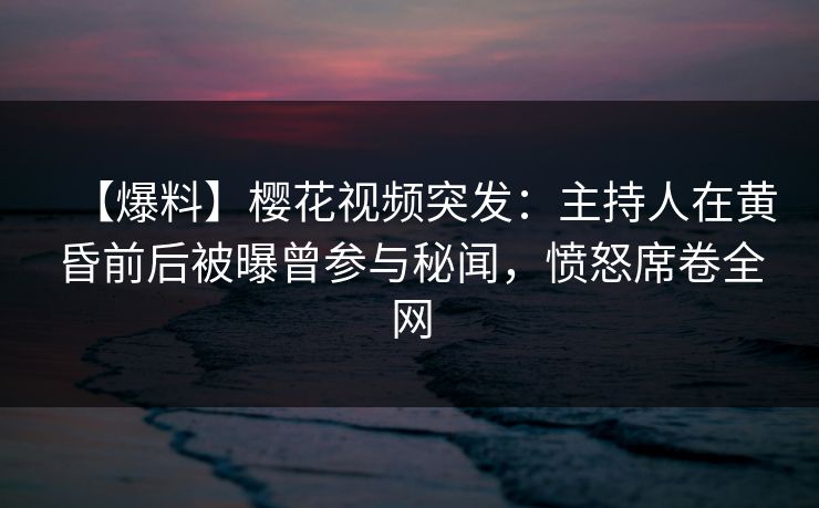 【爆料】樱花视频突发：主持人在黄昏前后被曝曾参与秘闻，愤怒席卷全网
