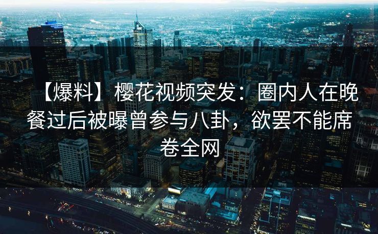 【爆料】樱花视频突发：圈内人在晚餐过后被曝曾参与八卦，欲罢不能席卷全网