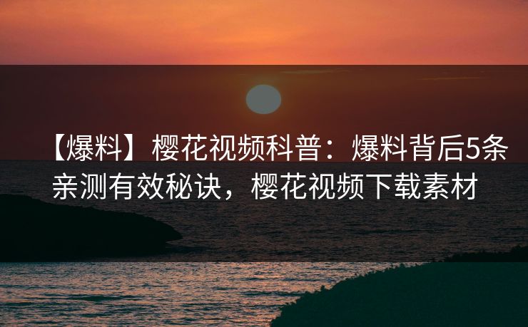【爆料】樱花视频科普：爆料背后5条亲测有效秘诀，樱花视频下载素材