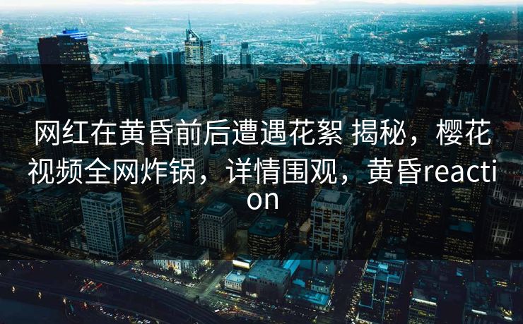 网红在黄昏前后遭遇花絮 揭秘，樱花视频全网炸锅，详情围观，黄昏reaction