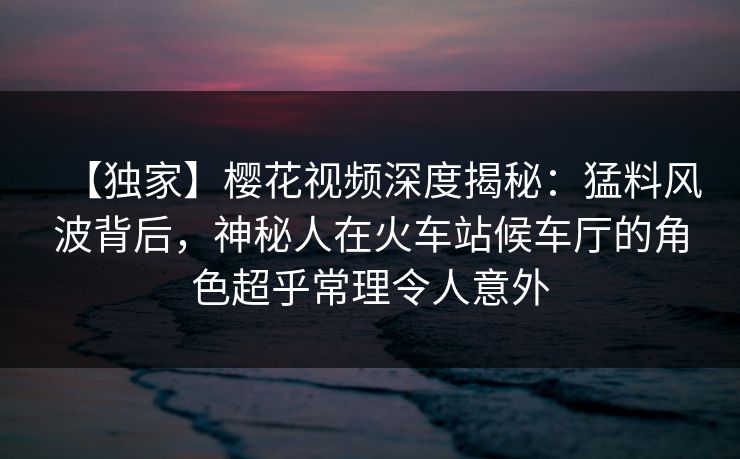 【独家】樱花视频深度揭秘：猛料风波背后，神秘人在火车站候车厅的角色超乎常理令人意外