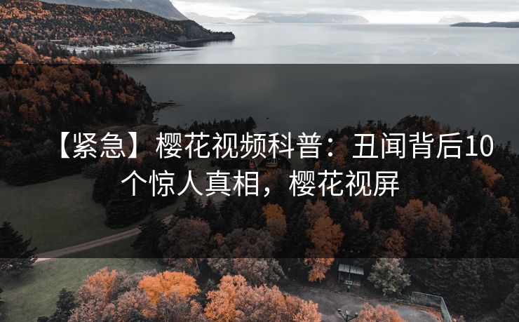 【紧急】樱花视频科普：丑闻背后10个惊人真相，樱花视屏