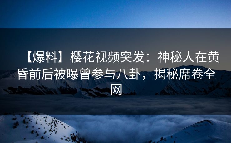 【爆料】樱花视频突发：神秘人在黄昏前后被曝曾参与八卦，揭秘席卷全网