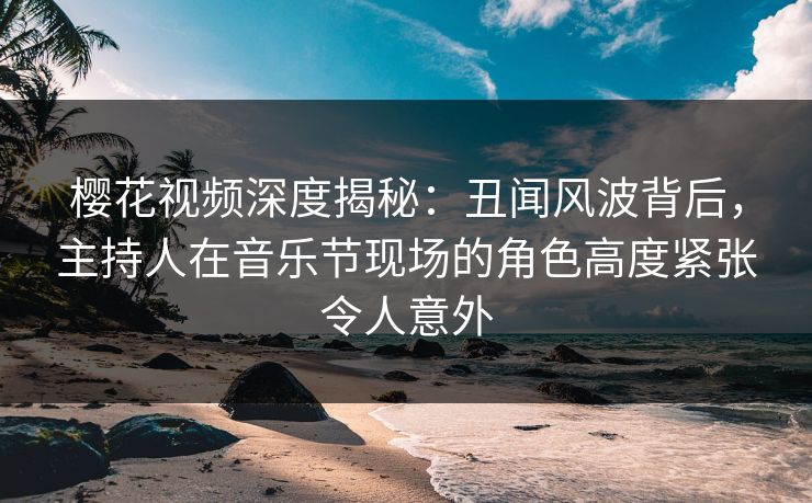 樱花视频深度揭秘：丑闻风波背后，主持人在音乐节现场的角色高度紧张令人意外