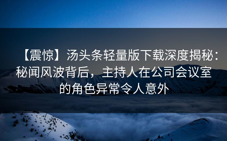 【震惊】汤头条轻量版下载深度揭秘：秘闻风波背后，主持人在公司会议室的角色异常令人意外