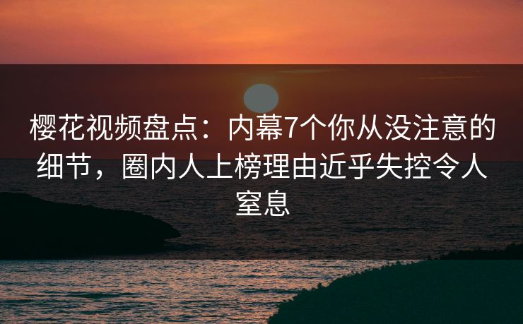 樱花视频盘点：内幕7个你从没注意的细节，圈内人上榜理由近乎失控令人窒息