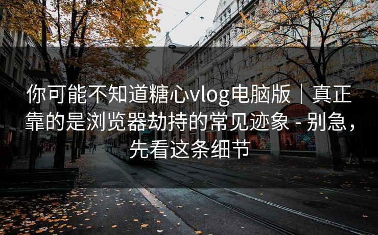 你可能不知道糖心vlog电脑版｜真正靠的是浏览器劫持的常见迹象 - 别急，先看这条细节