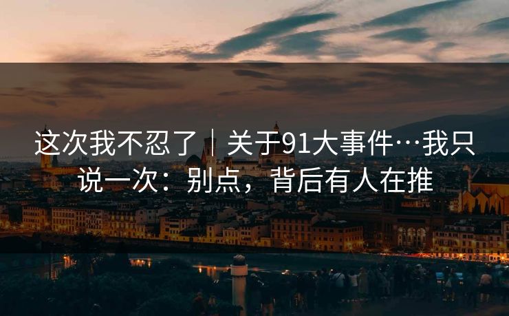 这次我不忍了｜关于91大事件…我只说一次：别点，背后有人在推