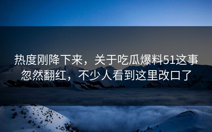 热度刚降下来，关于吃瓜爆料51这事忽然翻红，不少人看到这里改口了