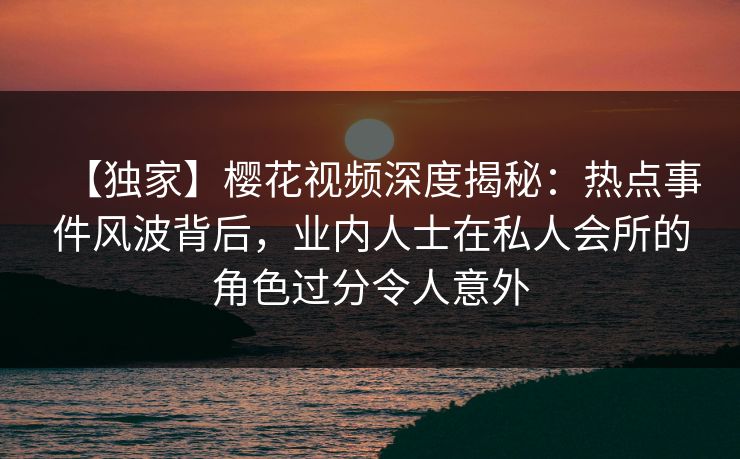 【独家】樱花视频深度揭秘：热点事件风波背后，业内人士在私人会所的角色过分令人意外