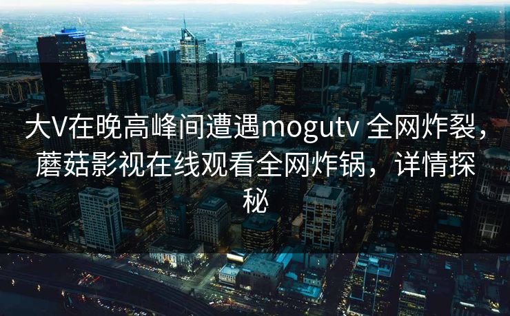 大V在晚高峰间遭遇mogutv 全网炸裂，蘑菇影视在线观看全网炸锅，详情探秘