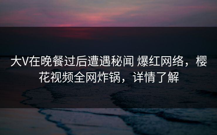 大V在晚餐过后遭遇秘闻 爆红网络，樱花视频全网炸锅，详情了解