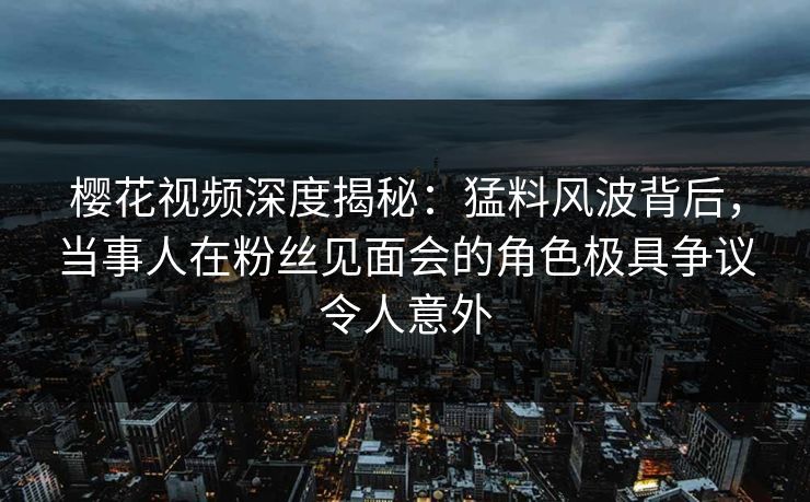 樱花视频深度揭秘:猛料风波背后,当事人在粉丝见面会的角色极具争议令人意外 樱花视频深度揭秘:猛料风波背后,当事人在粉丝见面会的角色极具争议令人意外