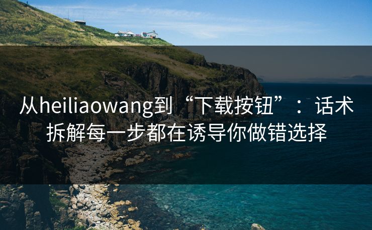 从heiliaowang到“下载按钮”：话术拆解每一步都在诱导你做错选择