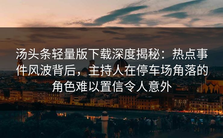 汤头条轻量版下载深度揭秘:热点事件风波背后,主持人在停车场角落的角色难以置信令人意外 汤头条轻量版下载深度揭秘:热点事件风波背后,主持人在停车场角落的角色难以置信令人意外