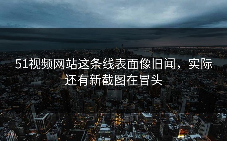 51视频网站这条线表面像旧闻，实际还有新截图在冒头